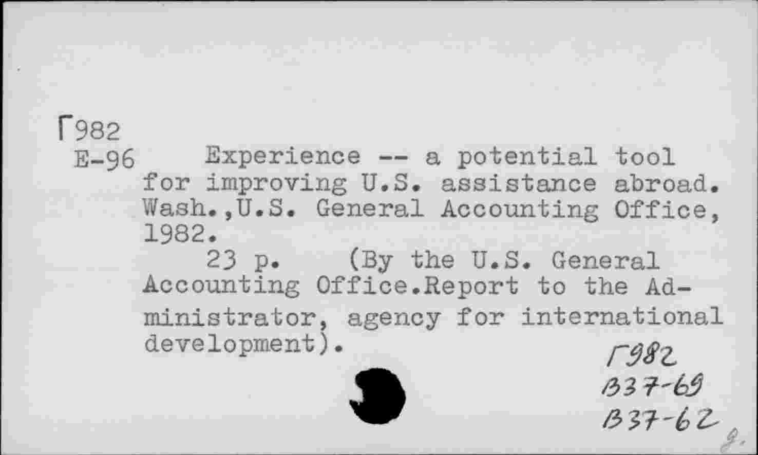 ﻿P982
E-96 Experience — a potential tool for improving U.S. assistance abroad. Wash.,U.S. General Accounting Office, 1982.
23 p. (By the U.S. General Accounting Office.Report to the Administrator, agency for international development).	I~98'L
•	a?
/^37'6^ .